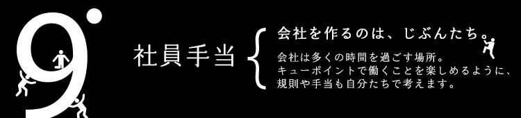 9pt 社員手当 会社を作るのは、じぶんたち。会社は多くの時間を過ごす場所。キューポイントで働くことを楽しめるように、規則や手当も自分たちで考えます。